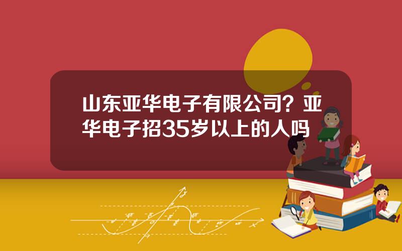 山东亚华电子有限公司？亚华电子招35岁以上的人吗