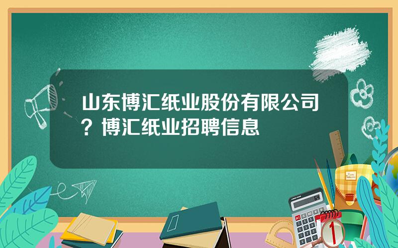 山东博汇纸业股份有限公司？博汇纸业招聘信息