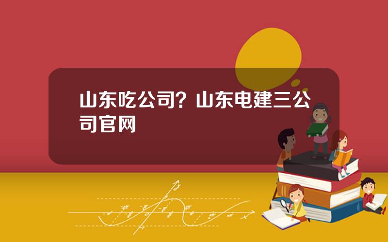 山东吃公司？山东电建三公司官网