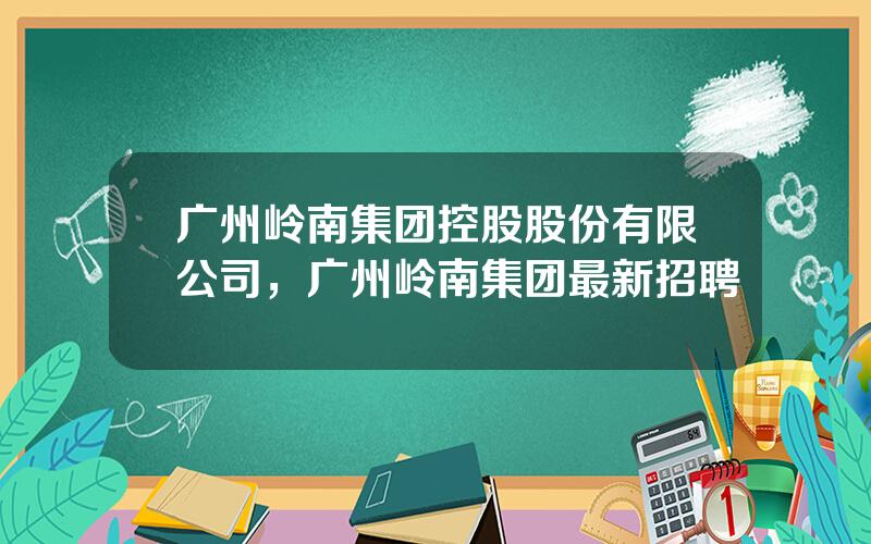 广州岭南集团控股股份有限公司，广州岭南集团最新招聘