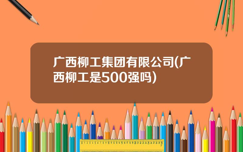 广西柳工集团有限公司(广西柳工是500强吗)