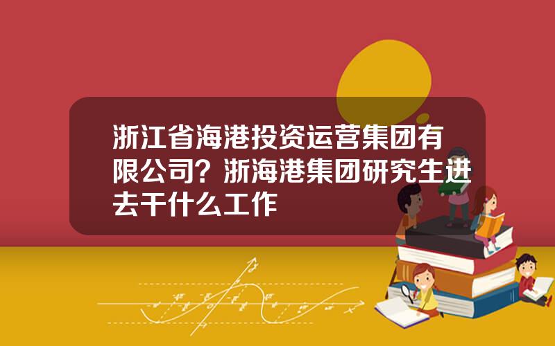 浙江省海港投资运营集团有限公司？浙海港集团研究生进去干什么工作