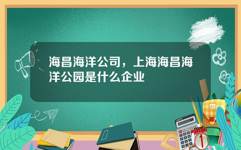 海昌海洋公司，上海海昌海洋公园是什么企业