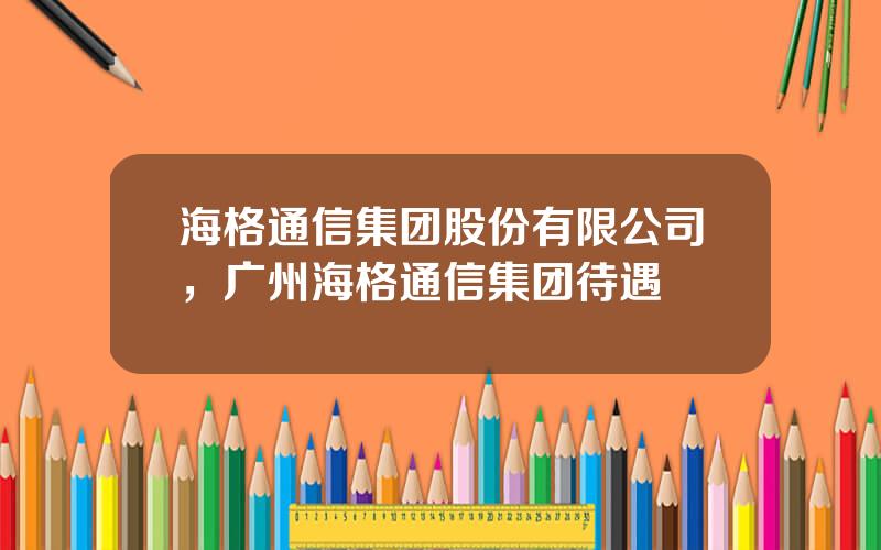 海格通信集团股份有限公司，广州海格通信集团待遇