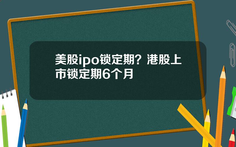 美股ipo锁定期？港股上市锁定期6个月